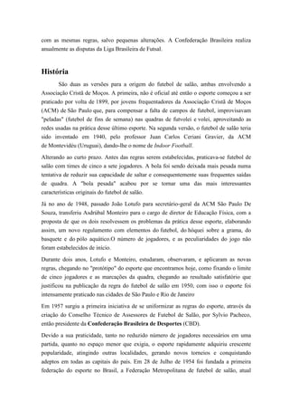 com as mesmas regras, salvo pequenas alterações. A Confederação Brasileira realiza
anualmente as disputas da Liga Brasileira de Futsal.
História
São duas as versões para a origem do futebol de salão, ambas envolvendo a
Associação Cristã de Moços. A primeira, não é oficial até então o esporte começou a ser
praticado por volta de 1899, por jovens frequentadores da Associação Cristã de Moços
(ACM) de São Paulo que, para compensar a falta de campos de futebol, improvisavam
"peladas" (futebol de fins de semana) nas quadras de futvolei e volei, aproveitando as
redes usadas na prática desse último esporte. Na segunda versão, o futebol de salão teria
sido inventado em 1940, pelo professor Juan Carlos Ceriani Gravier, da ACM
de Montevidéu (Uruguai), dando-lhe o nome de Indoor Football.
Alterando ao curto prazo. Antes das regras serem estabelecidas, praticava-se futebol de
salão com times de cinco a sete jogadores. A bola foi sendo deixada mais pesada numa
tentativa de reduzir sua capacidade de saltar e consequentemente suas frequentes saídas
de quadra. A "bola pesada" acabou por se tornar uma das mais interessantes
características originais do futebol de salão.
Já no ano de 1948, passado João Lotufo para secretário-geral da ACM São Paulo De
Souza, transferiu Asdrúbal Monteiro para o cargo de diretor de Educação Física, com a
proposta de que os dois resolvessem os problemas da prática desse esporte, elaborando
assim, um novo regulamento com elementos do futebol, do hóquei sobre a grama, do
basquete e do pólo aquático.O número de jogadores, e as peculiaridades do jogo não
foram estabelecidos de início.
Durante dois anos, Lotufo e Monteiro, estudaram, observaram, e aplicaram as novas
regras, chegando no "protótipo" do esporte que encontramos hoje, como fixando o limite
de cinco jogadores e as marcações da quadra, chegando ao resultado satisfatório que
justificou na publicação da regra do futebol de salão em 1950, com isso o esporte foi
intensamente praticado nas cidades de São Paulo e Rio de Janeiro.
Em 1957 surgiu a primeira iniciativa de se uniformizar as regras do esporte, através da
criação do Conselho Técnico de Assessores de Futebol de Salão, por Sylvio Pacheco,
então presidente da Confederação Brasileira de Desportes (CBD).
Devido a sua praticidade, tanto no reduzido número de jogadores necessários em uma
partida, quanto no espaço menor que exigia, o esporte rapidamente adquiriu crescente
popularidade, atingindo outras localidades, gerando novos torneios e conquistando
adeptos em todas as capitais do país. Em 28 de Julho de 1954 foi fundada a primeira
federação do esporte no Brasil, a Federação Metropolitana de futebol de salão, atual
 