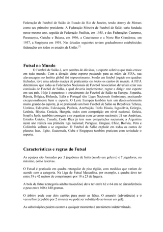 Federação de Futebol de Salão do Estado do Rio de Janeiro, tendo Ammy de Moraes
como seu primeiro presidente. A Federação Mineira de Futebol de Salão seria fundada
nesse mesmo ano, seguida da Federação Paulista, em 1955, e das Federações Cearense,
Paranaense, Gaúcha e Baiana, em 1956, a Catarinense e a Norte Rio Grandense, em
1957, a Sergipana em 1959. Nas décadas seguintes seriam gradualmente estabelecidas
federações em todos os estados da União.[2]
Futsal no Mundo
O Futebol de Salão é, sem sombra de dúvidas, o esporte coletivo que mais cresce
em todo mundo. Com a direção deste esporte passando para as mãos da FIFA, sua
alavancagem no âmbito global foi impressionante. Sendo um futebol jogado em quadras
fechadas, teve uma adesão maciça de praticantes em todos os cantos do mundo. A FIFA
determinou que todas as Federações Nacionais de Futebol Association deveriam criar sua
comissão de Futebol de Salão, a qual deveria implementar, regrar e dirigir este esporte
em seu país. Hoje é espantoso o crescimento do Futebol de Salão na Europa. Espanha,
Rússia, Bélgica, Holanda, Itália e Portugal têm Ligas Nacionais fortíssimas, praticando
excepcionalmente bem o esporte. O Leste Europeu também tem um desenvolvimento
muito grande do esporte, já se praticando um bom Futebol de Salão na República Tcheca,
Ucrânia, Eslovênia, Eslováquia, Polônia, Azerbaijão, Bielo Rússia, Iugoslávia, Geórgia,
Letônia, Bósnia, Croácia, Hungria, todos com competição em nível nacional. Grécia,
Israel e Japão também começam a se organizar com certames nacionais. Já nas Américas,
Estados Unidos, Canadá, Costa Rica já tem suas competições nacionais; a Argentina
neste ano realiza sua primeira liga nacional; Paraguai, Uruguai, Chile, Bolívia, Peru e
Colômbia voltam a se organizar. O Futebol de Salão explode em todos os cantos de
planeta: Iran, Egito, Guatemala, Cuba e Singapura também praticam com seriedade o
esporte.
Características e regras do Futsal
As equipes são formadas por 5 jogadores de linha (sendo um goleiro) e 7 jogadores, no
máximo, como reservas.
O Futsal é praticado em quadra retangular de piso rígido, com medidas que variam de
acordo com a categoria. Na Liga de Futsal Masculina, por exemplo, a quadra deve ter
entre 38 e 42 metros de comprimento por 18 a 25 de largura.
A bola de futsal (categoria adulto masculino) deve ter entre 62 e 64 cm de circunferência
e peso entre 400 e 440 gramas.
O árbitro pode usar dois cartões para punir as faltas. O amarelo (advertência) e o
vermelho (expulsão por 2 minutos ou pode ser substituído ao tomar um gol).
As substituições podem ocorrer a qualquer momento e em número indeterminado.
 