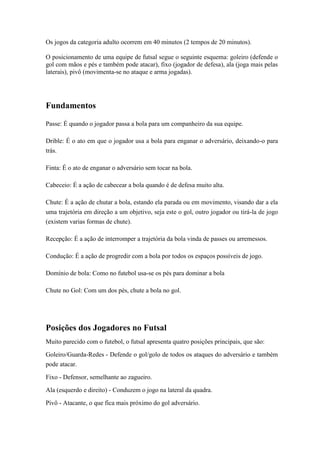 Os jogos da categoria adulto ocorrem em 40 minutos (2 tempos de 20 minutos).
O posicionamento de uma equipe de futsal segue o seguinte esquema: goleiro (defende o
gol com mãos e pés e também pode atacar), fixo (jogador de defesa), ala (joga mais pelas
laterais), pivô (movimenta-se no ataque e arma jogadas).
Fundamentos
Passe: É quando o jogador passa a bola para um companheiro da sua equipe.
Drible: É o ato em que o jogador usa a bola para enganar o adversário, deixando-o para
trás.
Finta: É o ato de enganar o adversário sem tocar na bola.
Cabeceio: É a ação de cabecear a bola quando é de defesa muito alta.
Chute: É a ação de chutar a bola, estando ela parada ou em movimento, visando dar a ela
uma trajetória em direção a um objetivo, seja este o gol, outro jogador ou tirá-la de jogo
(existem varias formas de chute).
Recepção: É a ação de interromper a trajetória da bola vinda de passes ou arremessos.
Condução: É a ação de progredir com a bola por todos os espaços possíveis de jogo.
Domínio de bola: Como no futebol usa-se os pés para dominar a bola
Chute no Gol: Com um dos pés, chute a bola no gol.
Posições dos Jogadores no Futsal
Muito parecido com o futebol, o futsal apresenta quatro posições principais, que são:
Goleiro/Guarda-Redes - Defende o gol/golo de todos os ataques do adversário e também
pode atacar.
Fixo - Defensor, semelhante ao zagueiro.
Ala (esquerdo e direito) - Conduzem o jogo na lateral da quadra.
Pivô - Atacante, o que fica mais próximo do gol adversário.
 