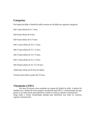 Categorias
Em função da idade o futebol de salão costuma ser dividido nas seguintes categorias:
Sub-7 para atletas de 6 e 7 anos.
Sub-8 para atletas de 8 anos.
Sub-9 para atletas de 8 e 9 anos.
Sub-11 para atletas de 10 e 11 anos.
Sub-13 para atletas de 12 e 13 anos.
Sub-15 para atletas de 14 e 15 anos.
Sub-17 para atletas de 16 e 17 anos.
Sub-20 para atletas de 18, 19 e 20 anos.
Adulto para atletas de 20 anos em diante.
Veterano para atletas a partir dos 35 anos.
Vinculação à FIFA
Nos anos 90 muitas coisas mudaram no mundo do futebol de salão. A prática foi
fundida com o futebol de cinco (esporte reconhecido pela FIFA). A denominação do jogo
passou a ser então futsal, para identificar a fusão no contexto esportivo internacional.
Surge então o Futsal, terminologia adotada para identificar esta fusão no contexto
esportivo internacional.
 