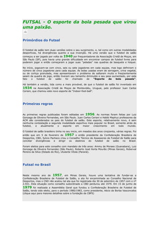 FUTSAL - O esporte da bola pesada que virou
uma paixão.
Primórdios do Futsal
O futebol de salão tem duas versões sobre o seu surgimento, e, tal como em outras modalidades
desportivas, há divergências quanto a sua invenção. Há uma versão que o futebol de salão
começou a ser jogado por volta de 1940 por frequentadores da Associação Cristã de Moços, em
São Paulo (SP), pois havia uma grande dificuldade em encontrar campos de futebol livres para
poderem jogar e então começaram a jogar suas ''peladas'' nas quadras de basquete e hóquei.
No início, jogavam-se com cinco, seis ou sete jogadores em cada equipe, mas logo definiram o
número de cinco jogadores para cada equipe. As bolas usadas eram de serragem, crina vegetal,
ou de cortiça granulada, mas apresentavam o problema de saltarem muito e freqüentemente
saiam da quadra de jogo, então tiveram seu tamanho diminuído e seu peso aumentado, por este
fato o futebol de salão foi chamado de “Esporte da bola pesada”.
Há também a versão, tida como a mais provável, de que o futebol de salão foi inventado em
1934 na Associação Cristã de Moços de Montevidéu, Uruguai, pelo professor Juan Carlos
Ceriani, que chamou este novo esporte de “Indoor-foot-ball”.
Primeiras regras
As primeiras regras publicadas foram editadas em 1956. As normas foram feitas por Luiz
Gonzaga de Oliveira Fernandes, em São Paulo. Juan Carlos Ceriani e Habib Maphuz professores da
ACM são considerados os pais do futebol de salão. Este esporte, relativamente novo, é sem
nenhuma contestação a segunda modalidade esportiva mais popular no Brasil, somente atrás do
futebol, e atualmente o esporte em maior crescimento em todo mundo.
O futebol de salão brasileiro tinha no seu inicio, em meados dos anos cinqüenta, várias regras. Foi
então que em 5 de fevereiro de 1957 o então presidente da Confederação Brasileira de
Desportos, CBD, Sylvio Pacheco criou o Conselho Técnico de Assessores de Futebol de Salão para
conciliar divergências e dirigir os destinos do futebol de salão no Brasil.
Foram eleitos para este conselho com mandato de três anos: Ammy de Moraes (Guanabara), Luiz
Gonzaga de Oliveira Fernandez (São Paulo), Roberto José Horta Mourão (Minas Gerais), Roberval
Pereira da Silva (Estado do Rio), Utulante Vitola (Paraná).
Futsal no Brasil
Neste mesmo ano de 1957, em Minas Gerais, houve uma tentativa de fundar-se a
Confederação Brasileira de Futebol de Salão, a ata foi encaminhada ao Conselho Nacional de
Desportos, mas o CND não acatou tal ata que foi registrada dia 30 de setembro de 1957 com o nº
2.551. Esta situação como conselho subordinado a CBD perdurou até 1979. Em 15 de junho de
1979 foi realizada a Assembléia Geral que fundou a Confederação Brasileira de Futebol de
Salão, tendo sido eleito, para o período 1980/1983, como presidente, Aécio de Borba Vasconcelos
(clique aqui para maiores detalhes sobre a fundação da CBFS)
 