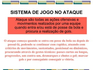 SISTEMA DE JOGO NO ATAQUE
Ataque são todas as ações ofensivas e
movimentos realizados por uma equipe
quando entra e/ou está de posse da bola e
procura a realização de gols.
O ataque começa quando se entra em posse da bola ou depois de
possui-lá, podendo se continuar com rapidez, atuando com
critérios de movimentos, sustentados, posicional ou dinâmicos,
procurando através de gestos técnicos: passes curtos ou longos,
progressões, um contra um, desmarques e chutes a gol; marcar
gols e por conseguinte conseguir a vitória.
 