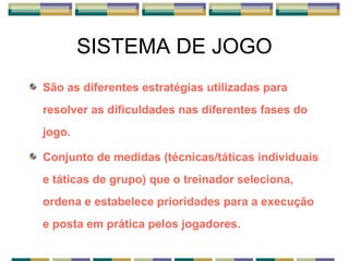 SISTEMA DE JOGO
São as diferentes estratégias utilizadas para
resolver as dificuldades nas diferentes fases do
jogo.
Conjunto de medidas (técnicas/táticas individuais
e táticas de grupo) que o treinador seleciona,
ordena e estabelece prioridades para a execução
e posta em prática pelos jogadores.
 
