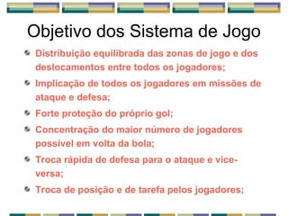 Objetivo dos Sistema de Jogo
Distribuição equilibrada das zonas de jogo e dos
deslocamentos entre todos os jogadores;
Implicação de todos os jogadores em missões de
ataque e defesa;
Forte proteção do próprio gol;
Concentração do maior número de jogadores
possível em volta da bola;
Troca rápida de defesa para o ataque e vice-
versa;
Troca de posição e de tarefa pelos jogadores;
 