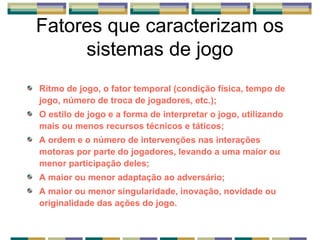 Fatores que caracterizam os
sistemas de jogo
Ritmo de jogo, o fator temporal (condição física, tempo de
jogo, número de troca de jogadores, etc.);
O estilo de jogo e a forma de interpretar o jogo, utilizando
mais ou menos recursos técnicos e táticos;
A ordem e o número de intervenções nas interações
motoras por parte do jogadores, levando a uma maior ou
menor participação deles;
A maior ou menor adaptação ao adversário;
A maior ou menor singularidade, inovação, novidade ou
originalidade das ações do jogo.
 