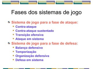 Fases dos sistemas de jogo
Sistema de jogo para a fase de ataque:
 Contra-ataque
 Contra-ataque sustentado
 Transição ofensiva
 Ataque em sistema
Sistema de jogo para a fase de defesa:
 Balanço defensivo
 Temporização
 Organização defensiva
 Defesa em sistema
 