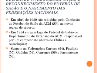 DÉCADA DE 50: REGULAMENTAÇÃO E 
RECONHECIMENTO DO FUTEBOL DE 
SALÃO E O NASCIMENTO DAS 
FEDERAÇÕES NACIONAIS. 
 - Em Abril de 1950 são redigidas pela Comissão 
de Futebol de Salão da ACM (SP), as novas 
regras do esporte; 
 - Em 1954 surge a Liga de Futebol de Salão do 
Departamento de Extensão da ACM, responsável 
por um campeonato aberto de Clubes e 
Associações; 
 - Surgem as Federações: Carioca (54), Paulista 
(55), Gaúcha (56), Cearense (56) e Paranaense 
(56); 
 