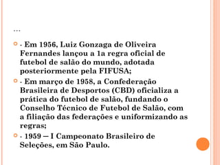 ... 
 - Em 1956, Luiz Gonzaga de Oliveira 
Fernandes lançou a 1a regra oficial de 
futebol de salão do mundo, adotada 
posteriormente pela FIFUSA; 
 - Em março de 1958, a Confederação 
Brasileira de Desportos (CBD) oficializa a 
prática do futebol de salão, fundando o 
Conselho Técnico de Futebol de Salão, com 
a filiação das federações e uniformizando as 
regras; 
 - 1959 ─ I Campeonato Brasileiro de 
Seleções, em São Paulo. 
 