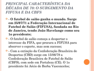 PRINCIPAL CARACTERÍSTICA DA 
DÉCADA DE 70: O SURGIMENTO DA 
FIFUSA E DA CBFS 
 - O futebol de salão ganha o mundo. Surge 
em 25/07/71 a Federação Internacional de 
Futebol de Salão (FIFUSA), fundada no Rio 
de Janeiro, tendo João Havelange como seu 
1o presidente; 
 - O futebol de salão começa a despertar o 
interesse da FIFA, que procura a FIFUSA para 
absorver o esporte, mas sem sucesso; 
 - Com a extinção da Confederação Brasileira de 
Desportos (CBD) surge em 15/06/79 a 
Confederação Brasileira de Futebol de Salão 
(CBFS), com sede em Fortaleza (CE). O 1o 
presidente foi Aécio de Borba Vasconcelos; 
 
