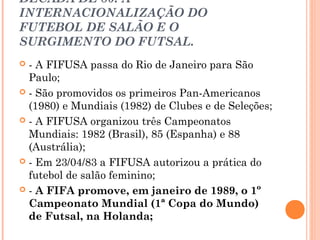 DÉCADA DE 80: A 
INTERNACIONALIZAÇÃO DO 
FUTEBOL DE SALÃO E O 
SURGIMENTO DO FUTSAL. 
 - A FIFUSA passa do Rio de Janeiro para São 
Paulo; 
 - São promovidos os primeiros Pan-Americanos 
(1980) e Mundiais (1982) de Clubes e de Seleções; 
 - A FIFUSA organizou três Campeonatos 
Mundiais: 1982 (Brasil), 85 (Espanha) e 88 
(Austrália); 
 - Em 23/04/83 a FIFUSA autorizou a prática do 
futebol de salão feminino; 
 - A FIFA promove, em janeiro de 1989, o 1º 
Campeonato Mundial (1ª Copa do Mundo) 
de Futsal, na Holanda; 
 