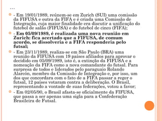 ... 
 - Em 19/01/1989, reúnem-se em Zurich (SUI) uma comissão 
da FIFUSA e outra da FIFA e é criada uma Comissão de 
Integração, cuja maior finalidade era discutir a unificação do 
futebol de salão (FIFUSA) e do futebol de cinco (FIFA); 
 - Em 05/09/1989, é realizada uma nova reunião em 
Zurich: fica acertado que a FIFUSA, de comum 
acordo, se dissolveria e a FIFA responderia pelo 
futsal; 
 - Em 23/11/1989, realiza-se em São Paulo (BRA) uma 
reunião da FIFUSA com 19 países afiliados para aprovar o 
decidido em 05/09/1989, isto é, a extinção da FIFUSA e a 
nomeação da FIFA como a nova comandante do futsal. Para 
surpresa de todos e liderados pelo paraguaio Rolando 
Alarcón, membro da Comissão de Integração e, por isso, um 
dos que concordara com o fato de a FIFA passar a reger o 
futsal, 12 países votaram contra a deliberação. O Brasil, 
representando a vontade de suas federações, votou a favor; 
 - Em 02/05/90, o Brasil afasta-se oficialmente da FIFUSA, 
que passa a ser apenas uma sigla para a Confederação 
Brasileira de Futsal. 
 