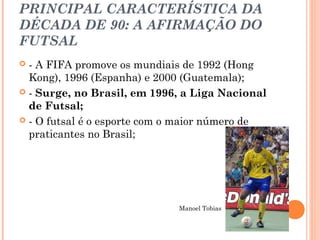 PRINCIPAL CARACTERÍSTICA DA 
DÉCADA DE 90: A AFIRMAÇÃO DO 
FUTSAL 
 - A FIFA promove os mundiais de 1992 (Hong 
Kong), 1996 (Espanha) e 2000 (Guatemala); 
 - Surge, no Brasil, em 1996, a Liga Nacional 
de Futsal; 
 - O futsal é o esporte com o maior número de 
praticantes no Brasil; 
Manoel Tobias 
 
