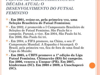 PRINCIPAL CARACTERÍSTICA DA 
DÉCADA ATUAL: O 
DESENVOLVIMENTO DO FUTSAL 
FEMININO 
 - Em 2001, reúne-se, pela primeira vez, uma 
Seleção Brasileira de Futsal Feminino; 
 - Em 2002, é promovido o I Campeonato Brasileiro de 
Seleções de Futsal Feminino. São Paulo foi o 
campeão. Paraná, o vice. Em 2004, São Paulo foi bi. 
Em 2006, São Paulo foi tri. 
 - Em 2004, a FIFA promove, na China, o seu 5º 
Campeonato Mundial. A Espanha é bicampeã. O 
Brasil, pela primeira vez, fica de fora de uma final de 
Copa do Mundo; 
 - Em 2005, a CBFS promove a 1ª edição da Liga 
Futsal Feminina. Chimarrão (RS) foi campeão. 
Em 2006, venceu a Unopar (PR). Em 2007, 
kinderman (SC). Em 2008 e 2009, a Unochapecó 
(SC). 
 