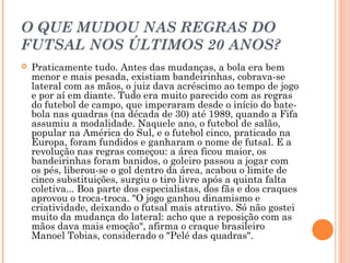 O QUE MUDOU NAS REGRAS DO 
FUTSAL NOS ÚLTIMOS 20 ANOS? 
 Praticamente tudo. Antes das mudanças, a bola era bem 
menor e mais pesada, existiam bandeirinhas, cobrava-se 
lateral com as mãos, o juiz dava acréscimo ao tempo de jogo 
e por aí em diante. Tudo era muito parecido com as regras 
do futebol de campo, que imperaram desde o início do bate-bola 
nas quadras (na década de 30) até 1989, quando a Fifa 
assumiu a modalidade. Naquele ano, o futebol de salão, 
popular na América do Sul, e o futebol cinco, praticado na 
Europa, foram fundidos e ganharam o nome de futsal. E a 
revolução nas regras começou: a área ficou maior, os 
bandeirinhas foram banidos, o goleiro passou a jogar com 
os pés, liberou-se o gol dentro da área, acabou o limite de 
cinco substituições, surgiu o tiro livre após a quinta falta 
coletiva... Boa parte dos especialistas, dos fãs e dos craques 
aprovou o troca-troca. "O jogo ganhou dinamismo e 
criatividade, deixando o futsal mais atrativo. Só não gostei 
muito da mudança do lateral: acho que a reposição com as 
mãos dava mais emoção", afirma o craque brasileiro 
Manoel Tobias, considerado o "Pelé das quadras". 
 