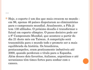 ... 
 Hoje, o esporte é um dos que mais crescem no mundo - 
em 96, apenas 46 países disputaram as eliminatórias 
para o campeonato mundial. Atualmente, a Fifa já 
tem 130 afiliados. O próximo desafio é transformar o 
futsal em esporte olímpico. O passo decisivo pode ser 
o 8º Campeonato Mundial, que acontece a partir do 
dia 21 deste mês em Taiwan. A competição será 
transmitida para o mundo todo e promete ser a mais 
equilibrada da história. Os brasileiros, 
pentacampeões, eram praticamente imbatíveis até 
2000, quando perderam o título para a Espanha. 
Além desses dois favoritos, italianos, argentinos e até 
ucranianos têm times fortes para sonhar com o 
caneco. 
 