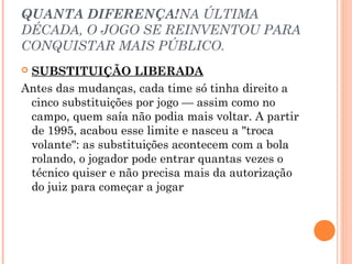 QUANTA DIFERENÇA!NA ÚLTIMA 
DÉCADA, O JOGO SE REINVENTOU PARA 
CONQUISTAR MAIS PÚBLICO. 
 SUBSTITUIÇÃO LIBERADA 
Antes das mudanças, cada time só tinha direito a 
cinco substituições por jogo — assim como no 
campo, quem saía não podia mais voltar. A partir 
de 1995, acabou esse limite e nasceu a "troca 
volante": as substituições acontecem com a bola 
rolando, o jogador pode entrar quantas vezes o 
técnico quiser e não precisa mais da autorização 
do juiz para começar a jogar 
 