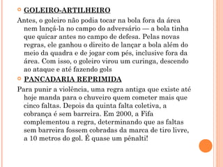  GOLEIRO-ARTILHEIRO 
Antes, o goleiro não podia tocar na bola fora da área 
nem lançá-la no campo do adversário — a bola tinha 
que quicar antes no campo de defesa. Pelas novas 
regras, ele ganhou o direito de lançar a bola além do 
meio da quadra e de jogar com pés, inclusive fora da 
área. Com isso, o goleiro virou um curinga, descendo 
ao ataque e até fazendo gols 
 PANCADARIA REPRIMIDA 
Para punir a violência, uma regra antiga que existe até 
hoje manda para o chuveiro quem cometer mais que 
cinco faltas. Depois da quinta falta coletiva, a 
cobrança é sem barreira. Em 2000, a Fifa 
complementou a regra, determinando que as faltas 
sem barreira fossem cobradas da marca de tiro livre, 
a 10 metros do gol. É quase um pênalti! 
 