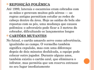  REPOSIÇÃO POLÊMICA 
Até 1989, laterais e escanteios eram cobrados com 
as mãos e geravam muitos gols aéreos — as 
regras antigas permitiam estufar as redes de 
cabeça dentro da área. Hoje as saídas de bola são 
repostas com os pés, uma mudança que causou 
polêmica: o adversário pode ficar a 3 metros do 
cobrador, dificultando os lançamentos longos 
 CARTÕES MUTANTES 
No futsal, o cartão amarelo serve como advertência, 
igualzinho ao campo. O vermelho também 
significa expulsão, mas com uma diferença: 
depois de dois minutos desfalcada, a equipe pode 
colocar outro jogador. Durante alguns anos, 
também existiu o cartão azul, que eliminava o 
infrator, mas permitia que um reserva entrasse 
no seu lugar imediatamente 
 