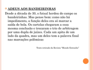  ADEUS AOS BANDEIRINHAS 
Desde a década de 30, o futsal herdou do campo os 
bandeirinhas. Mas pense bem: como não há 
impedimento, a função deles era só marcar a 
saída de bola. Os cartolas chegaram a essa 
mesma conclusão e trocaram o trio de arbitragem 
por uma dupla de juízes. Cada um apita de um 
lado da quadra, mas um deles tem a palavra final 
nas marcações polêmicas 
Texto retirado da Revista “Mundo Estranho” 
 