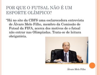 POR QUE O FUTSAL NÃO É UM 
ESPORTE OLÍMPICO? 
“Há no site da CBFS uma esclarecedora entrevista 
de Álvaro Melo Filho, membro da Comissão de 
Futsal da FIFA, acerca dos motivos de o futsal 
não entrar nas Olimpíadas. Trata-se de leitura 
obrigatória. 
Álvaro Melo Filho 
 