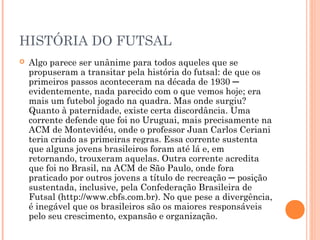 HISTÓRIA DO FUTSAL 
 Algo parece ser unânime para todos aqueles que se 
propuseram a transitar pela história do futsal: de que os 
primeiros passos aconteceram na década de 1930 ─ 
evidentemente, nada parecido com o que vemos hoje; era 
mais um futebol jogado na quadra. Mas onde surgiu? 
Quanto à paternidade, existe certa discordância. Uma 
corrente defende que foi no Uruguai, mais precisamente na 
ACM de Montevidéu, onde o professor Juan Carlos Ceriani 
teria criado as primeiras regras. Essa corrente sustenta 
que alguns jovens brasileiros foram até lá e, em 
retornando, trouxeram aquelas. Outra corrente acredita 
que foi no Brasil, na ACM de São Paulo, onde fora 
praticado por outros jovens a título de recreação ─ posição 
sustentada, inclusive, pela Confederação Brasileira de 
Futsal (http://www.cbfs.com.br). No que pese a divergência, 
é inegável que os brasileiros são os maiores responsáveis 
pelo seu crescimento, expansão e organização. 
 