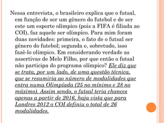 Nessa entrevista, o brasileiro explica que o futsal, 
em função de ser um gênero do futebol e de ser 
este um esporte olímpico (pois a FIFA é filiada ao 
COI), faz aquele ser olímpico. Para mim foram 
duas novidades: primeira, o fato de o futsal ser 
gênero do futebol; segunda e, sobretudo, isso 
fazê-lo olímpico. Em considerando verdade as 
assertivas de Melo Filho, por que então o futsal 
não participa do programa olímpico? Ele diz que 
se trata, por um lado, de uma questão técnica, 
que se resumiria ao número de modalidades que 
entra numa Olimpíada (25 no mínimo e 28 no 
máximo). Assim sendo, o futsal teria chances 
apenas a partir de 2016, haja vista que para 
Londres 2012 o COI definiu o total de 26 
modalidades. 
 