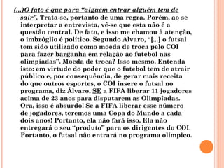 (...)O fato é que para “alguém entrar alguém tem de 
sair”. Trata-se, portanto de uma regra. Porém, ao se 
interpretar a entrevista, vê-se que esta não é a 
questão central. De fato, e isso me chamou à atenção, 
o imbróglio é político. Segundo Álvaro, “[...] o futsal 
tem sido utilizado como moeda de troca pelo COI 
para fazer barganha em relação ao futebol nas 
olimpíadas”. Moeda de troca? Isso mesmo. Entenda 
isto: em virtude do poder que o futebol tem de atrair 
público e, por consequência, de gerar mais receita 
do que outros esportes, o COI insere o futsal no 
programa, diz Álvaro, SE a FIFA liberar 11 jogadores 
acima de 23 anos para disputarem as Olimpíadas. 
Ora, isso é absurdo! Se a FIFA liberar esse número 
de jogadores, teremos uma Copa do Mundo a cada 
dois anos! Portanto, ela não fará isso. Ela não 
entregará o seu “produto” para os dirigentes do COI. 
Portanto, o futsal não entrará no programa olímpico. 
 