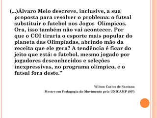 (...)Álvaro Melo descreve, inclusive, a sua 
proposta para resolver o problema: o futsal 
substituir o futebol nos Jogos Olímpicos. 
Ora, isso também não vai acontecer. Por 
que o COI tiraria o esporte mais popular do 
planeta das Olimpíadas, abrindo mão da 
receita que ele gera? A tendência é ficar do 
jeito que está: o futebol, mesmo jogado por 
jogadores desconhecidos e seleções 
inexpressivas, no programa olímpico, e o 
futsal fora deste.” 
Wilton Carlos de Santana 
Mestre em Pedagogia do Movimento pela UNICAMP (SP) 
