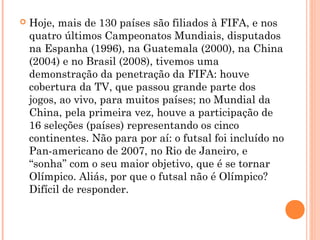  Hoje, mais de 130 países são filiados à FIFA, e nos 
quatro últimos Campeonatos Mundiais, disputados 
na Espanha (1996), na Guatemala (2000), na China 
(2004) e no Brasil (2008), tivemos uma 
demonstração da penetração da FIFA: houve 
cobertura da TV, que passou grande parte dos 
jogos, ao vivo, para muitos países; no Mundial da 
China, pela primeira vez, houve a participação de 
16 seleções (países) representando os cinco 
continentes. Não para por aí: o futsal foi incluído no 
Pan-americano de 2007, no Rio de Janeiro, e 
“sonha” com o seu maior objetivo, que é se tornar 
Olímpico. Aliás, por que o futsal não é Olímpico? 
Difícil de responder. 
 