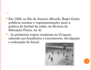... 
 Em 1936, no Rio de Janeiro (Brasil), Roger Grain 
publicou normas e regulamentações para a 
prática do futebol de salão, na Revista de 
Educação Física, no. 6; 
 - As primeiras regras surgiram no Uruguai, 
cabendo aos brasileiros o crescimento, divulgação 
e ordenação do futsal. 
 