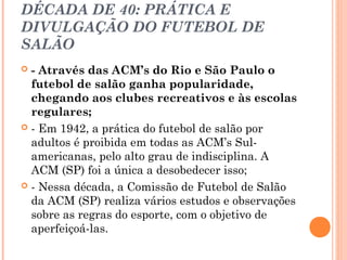 DÉCADA DE 40: PRÁTICA E 
DIVULGAÇÃO DO FUTEBOL DE 
SALÃO 
 - Através das ACM’s do Rio e São Paulo o 
futebol de salão ganha popularidade, 
chegando aos clubes recreativos e às escolas 
regulares; 
 - Em 1942, a prática do futebol de salão por 
adultos é proibida em todas as ACM’s Sul-americanas, 
pelo alto grau de indisciplina. A 
ACM (SP) foi a única a desobedecer isso; 
 - Nessa década, a Comissão de Futebol de Salão 
da ACM (SP) realiza vários estudos e observações 
sobre as regras do esporte, com o objetivo de 
aperfeiçoá-las. 
 