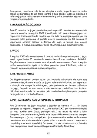 100
área penal, quando a bola ia em direção a meta, impedindo com meios
ilegais a marcação de um tento contra a sua equipe. Após a expulsão o
referido jogador retirou-se normalmente da quadra, ou relatar alguma outra
reação por parte deste.
5. PARALIZAÇÃO DO JOGO
Aos 00 minutos de jogo, paralisei a partida por 00 minutos tendo em vista
que um torcedor da equipe XXX, identificado pelo seu uniforme jogou um
copo com líquido dentro da quadra, ou por falta de energia elétrica, ou por
qualquer outro problema. A partida esteve paralisada por 00 minutos. É
importante sempre colocar o tempo de jogo, o tempo que esteve
paralisado, o motivo ou qualquer outra observação que achar relevante.
6. W X O
A equipe XXX não compareceu à quadra no horário previsto para o jogo,
sendo aguardados 00 minutos de tolerância conforme previsto no Art 00 do
Regulamento e mesmo assim a equipe não compareceu. Caso a equipe
tenha comparecido após o horário previsto para tolerância, citar no
relatório inclusive quais os motivos alegados.
7. REPRESENTANTES
Os Representantes devem fazer um relatório minucioso de tudo que
ocorreu antes, durante e após os jogos, relatando inclusive, em separado,
a atuação da equipe de arbitragem, principalmente em lances polêmicos
do jogo, fazendo o seu relato e não copiando o relatório dos árbitros,
dificultando a tomada de decisões pela comissão disciplinar para punições
de jogadores e comissão técnica.
8. POR AGRESSÃO AOS OFICIAIS DE ARBITRAGEM
Aos 00 minutos de jogo, expulsei o jogador de camisa nº __, Sr (nome
completo do jogador), Registro nº __, da equipe XXX, por haver me atingido
ou meu auxiliar com (soco, pontapé, etc...) na altura do (citar o local
atingido), quando da marcação de (citar a penalidade contra a sua equipe).
Esclareço que o (soco, pontapé, etc...) causou-me (citar se houve ferimento,
hematoma, etc.) fato constatado pelo (citar nomes de quem o socorreu e
hospital que o tenha atendido) Em anexo, os documentos comprobatórios
para que possam servir de subsídio para a Comissão Disciplinar.
 