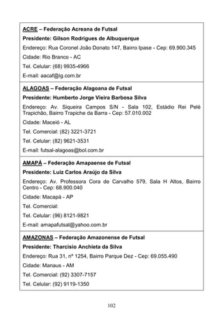 102
ACRE – Federação Acreana de Futsal
Presidente: Gilson Rodrigues de Albuquerque
Endereço: Rua Coronel João Donato 147, Bairro Ipase - Cep: 69.900.345
Cidade: Rio Branco - AC
Tel. Celular: (68) 9935-4966
E-mail: aacaf@ig.com.br
ALAGOAS – Federação Alagoana de Futsal
Presidente: Humberto Jorge Vieira Barbosa Silva
Endereço: Av. Siqueira Campos S/N - Sala 102, Estádio Rei Pelé
Trapichão, Bairro Trapiche da Barra - Cep: 57.010.002
Cidade: Maceió - AL
Tel. Comercial: (82) 3221-3721
Tel. Celular: (82) 9621-3531
E-mail: futsal-alagoas@bol.com.br
AMAPÁ – Federação Amapaense de Futsal
Presidente: Luiz Carlos Araújo da Silva
Endereço: Av. Professora Cora de Carvalho 579, Sala H Altos, Bairro
Centro - Cep: 68.900.040
Cidade: Macapá - AP
Tel. Comercial:
Tel. Celular: (96) 8121-9821
E-mail: amapafutsal@yahoo.com.br
AMAZONAS – Federação Amazonense de Futsal
Presidente: Tharcisio Anchieta da Silva
Endereço: Rua 31, nº 1254, Bairro Parque Dez - Cep: 69.055.490
Cidade: Manaus - AM
Tel. Comercial: (92) 3307-7157
Tel. Celular: (92) 9119-1350
 