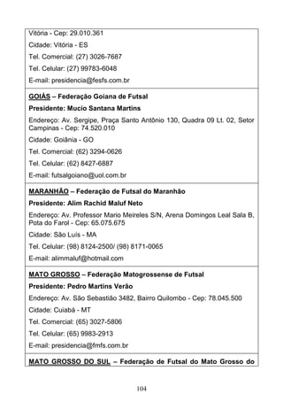 104
Vitória - Cep: 29.010.361
Cidade: Vitória - ES
Tel. Comercial: (27) 3026-7687
Tel. Celular: (27) 99783-6048
E-mail: presidencia@fesfs.com.br
GOIÁS – Federação Goiana de Futsal
Presidente: Mucio Santana Martins
Endereço: Av. Sergipe, Praça Santo Antônio 130, Quadra 09 Lt. 02, Setor
Campinas - Cep: 74.520.010
Cidade: Goiânia - GO
Tel. Comercial: (62) 3294-0626
Tel. Celular: (62) 8427-6887
E-mail: futsalgoiano@uol.com.br
MARANHÃO – Federação de Futsal do Maranhão
Presidente: Alim Rachid Maluf Neto
Endereço: Av. Professor Mario Meireles S/N, Arena Domingos Leal Sala B,
Pota do Farol - Cep: 65.075.675
Cidade: São Luís - MA
Tel. Celular: (98) 8124-2500/ (98) 8171-0065
E-mail: alimmaluf@hotmail.com
MATO GROSSO – Federação Matogrossense de Futsal
Presidente: Pedro Martins Verão
Endereço: Av. São Sebastião 3482, Bairro Quilombo - Cep: 78.045.500
Cidade: Cuiabá - MT
Tel. Comercial: (65) 3027-5806
Tel. Celular: (65) 9983-2913
E-mail: presidencia@fmfs.com.br
MATO GROSSO DO SUL – Federação de Futsal do Mato Grosso do
 