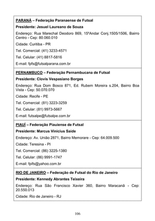 106
PARANÁ – Federação Paranaense de Futsal
Presidente: Jesuel Laureano de Souza
Endereço: Rua Marechal Deodoro 869, 15ºAndar Conj.1505/1506, Bairro
Centro - Cep: 80.060.010
Cidade: Curitiba - PR
Tel. Comercial: (41) 3233-4571
Tel. Celular: (41) 8817-5816
E-mail: fpfs@futsalparana.com.br
PERNAMBUCO – Federação Pernambucana de Futsal
Presidente: Clovis Vespasiano Borges
Endereço: Rua Dom Bosco 871, Ed. Rubem Moreira s.204, Bairro Boa
Vista - Cep: 50.070.070
Cidade: Recife - PE
Tel. Comercial: (81) 3223-3259
Tel. Celular: (81) 9973-5667
E-mail: futsalpe@futsalpe.com.br
PIAUÍ – Federação Piauiense de Futsal
Presidente: Marcus Vinicius Saide
Endereço: Av. União 2871, Bairro Memorare - Cep: 64.009.500
Cidade: Teresina - PI
Tel. Comercial: (86) 3225-1380
Tel. Celular: (86) 9991-1747
E-mail: fpifs@yahoo.com.br
RIO DE JANEIRO – Federação de Futsal do Rio de Janeiro
Presidente: Kennedy Abrantes Teixeira
Endereço: Rua São Francisco Xavier 360, Bairro Maracanã - Cep:
20.550.013
Cidade: Rio de Janeiro - RJ
 