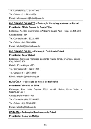 107
Tel. Comercial: (21) 3176-1316
Tel. Celular: (21) 7831-8664
E-mail: faleconosco@futsalrj.com.br
RIO GRANDE DO NORTE – Federação Norteriograndense de Futsal
Presidente: Clóvis Gomes da Costa Filho
Endereço: Av. Dos Guararapes S/N Bairro: Lagoa Azul - Cep: 59.135-300
Cidade: Natal - RN
Tel. Comercial: (84) 3322-3677
Tel. Celular: (84) 8881-6444
E-mail: fnfutsal@fnfutsal.com.br
RIO GRANDE DO SUL – Federação Gaúcha de Futsal
Presidente: César Cabral
Endereço: Travessa Francisco Leonardo Truda 40/56, 5º Andar, Centro -
Cep: 90.010.904
Cidade: Porto Alegre - RS
Tel. Comercial: (51) 3224-1265
Tel. Celular: (51) 9961-2470
E-mail: futsalrs@futsalrs.org.br
RONDÔNIA – Federação de Futsal de Rondônia
Presidente: Silvinho da Silva
Endereço: Rua João Goulart 2051, Ap.03, Bairro Porto Velho -
Cep:76.804.034
Cidade: Porto Velho - RO
Tel. Comercial: (69) 3229-8966
Tel. Celular: (69) 9238-5271
E-mail: futsalro@bol.com.br
RORAIMA – Federação Roraimense de Futsal
Presidente: Osmar de Mattos
 
