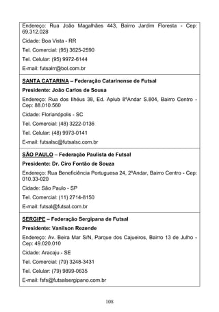 108
Endereço: Rua João Magalhães 443, Bairro Jardim Floresta - Cep:
69.312.028
Cidade: Boa Vista - RR
Tel. Comercial: (95) 3625-2590
Tel. Celular: (95) 9972-6144
E-mail: futsalrr@bol.com.br
SANTA CATARINA – Federação Catarinense de Futsal
Presidente: João Carlos de Sousa
Endereço: Rua dos Ilhéus 38, Ed. Aplub 8ºAndar S.804, Bairro Centro -
Cep: 88.010.560
Cidade: Florianópolis - SC
Tel. Comercial: (48) 3222-0136
Tel. Celular: (48) 9973-0141
E-mail: futsalsc@futsalsc.com.br
SÃO PAULO – Federação Paulista de Futsal
Presidente: Dr. Ciro Fontão de Souza
Endereço: Rua Beneficiência Portuguesa 24, 2ºAndar, Bairro Centro - Cep:
010.33-020
Cidade: São Paulo - SP
Tel. Comercial: (11) 2714-8150
E-mail: futsal@futsal.com.br
SERGIPE – Federação Sergipana de Futsal
Presidente: Vanilson Rezende
Endereço: Av. Beira Mar S/N, Parque dos Cajueiros, Bairro 13 de Julho -
Cep: 49.020.010
Cidade: Aracaju - SE
Tel. Comercial: (79) 3248-3431
Tel. Celular: (79) 9899-0635
E-mail: fsfs@futsalsergipano.com.br
 