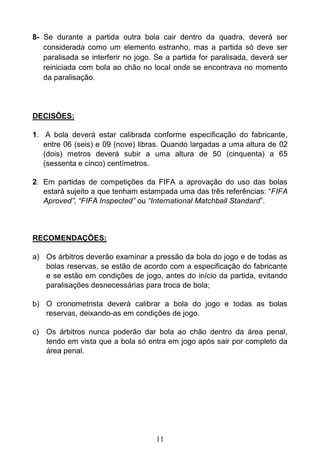 11
8- Se durante a partida outra bola cair dentro da quadra, deverá ser
considerada como um elemento estranho, mas a partida só deve ser
paralisada se interferir no jogo. Se a partida for paralisada, deverá ser
reiniciada com bola ao chão no local onde se encontrava no momento
da paralisação.
DECISÕES:
1. A bola deverá estar calibrada conforme especificação do fabricante,
entre 06 (seis) e 09 (nove) libras. Quando largadas a uma altura de 02
(dois) metros deverá subir a uma altura de 50 (cinquenta) a 65
(sessenta e cinco) centímetros.
2. Em partidas de competições da FIFA a aprovação do uso das bolas
estará sujeito a que tenham estampada uma das três referências: “FIFA
Aproved”, “FIFA Inspected” ou “International Matchball Standard”.
RECOMENDAÇÕES:
a) Os árbitros deverão examinar a pressão da bola do jogo e de todas as
bolas reservas, se estão de acordo com a especificação do fabricante
e se estão em condições de jogo, antes do início da partida, evitando
paralisações desnecessárias para troca de bola;
b) O cronometrista deverá calibrar a bola do jogo e todas as bolas
reservas, deixando-as em condições de jogo.
c) Os árbitros nunca poderão dar bola ao chão dentro da área penal,
tendo em vista que a bola só entra em jogo após sair por completo da
área penal.
 