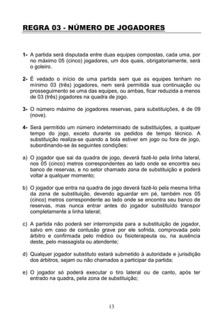13
REGRA 03 - NÚMERO DE JOGADORES
1- A partida será disputada entre duas equipes compostas, cada uma, por
no máximo 05 (cinco) jogadores, um dos quais, obrigatoriamente, será
o goleiro.
2- É vedado o início de uma partida sem que as equipes tenham no
mínimo 03 (três) jogadores, nem será permitida sua continuação ou
prosseguimento se uma das equipes, ou ambas, ficar reduzida a menos
de 03 (três) jogadores na quadra de jogo.
3- O número máximo de jogadores reservas, para substituições, é de 09
(nove).
4- Será permitido um número indeterminado de substituições, a qualquer
tempo do jogo, exceto durante os pedidos de tempo técnico. A
substituição realiza-se quando a bola estiver em jogo ou fora de jogo,
subordinando-se às seguintes condições:
a) O jogador que sai da quadra de jogo, deverá fazê-lo pela linha lateral,
nos 05 (cinco) metros correspondentes ao lado onde se encontra seu
banco de reservas, e no setor chamado zona de substituição e poderá
voltar a qualquer momento;
b) O jogador que entra na quadra de jogo deverá fazê-lo pela mesma linha
da zona de substituição, devendo aguardar em pé, também nos 05
(cinco) metros correspondente ao lado onde se encontra seu banco de
reservas, mas nunca entrar antes do jogador substituído transpor
completamente a linha lateral;
c) A partida não poderá ser interrompida para a substituição de jogador,
salvo em caso de contusão grave por ele sofrida, comprovada pelo
árbitro e confirmada pelo médico ou fisioterapeuta ou, na ausência
deste, pelo massagista ou atendente;
d) Qualquer jogador substituto estará submetido à autoridade e jurisdição
dos árbitros, sejam ou não chamados a participar da partida;
e) O jogador só poderá executar o tiro lateral ou de canto, após ter
entrado na quadra, pela zona de substituição;
 