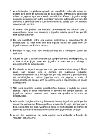 14
f) A substituição completa-se quando um substituto, antes de entrar em
quadra pela zona de substituição de sua equipe, entrega seu colete nas
mãos do jogador que esta sendo substituído. Caso o jogador esteja
deixando a quadra por outro local (previamente autorizado por um dos
árbitros), é permitido que o substituto deixe seu colete com um membro
da comissão técnica.
O colete não poderá ser lançado, arremessado ou atirado para o
companheiro, caso isso aconteça o jogador infrator deverá ser punido
com cartão amarelo.
g) Se um substituto entra em quadra infringindo o procedimento de
substituição ou fizer com que sua equipe esteja em jogo com um
jogador a mais, os árbitros devem:
I. Paralisar o jogo, mas não imediatamente se a vantagem puder ser
aplicada;
II. Adverti-lo com o cartão amarelo por comportamento antidesportivo, se
a sua equipe jogar com um jogador a mais ou por infringir o
procedimento de substituição;
III. Expulsa-lo se impedir um gol ou uma oportunidade clara de gol. Neste
caso, sua equipe terá o número de jogadores reduzido,
independentemente se a infração for por não cumprir o procedimento
de substituição ou estiver jogando com um jogador a mais. A
recomposição da equipe será de acordo com o especificado na seção
da Regra 03.
h) Não será permitido realizar substituições durante o pedido de tempo
técnico. Após o sinal informando o término do tempo técnico, os
jogadores devem retornar para dentro da quadra e fazerem as
substituições.
5- A troca de posição entre o goleiro e os demais jogadores participantes
da partida poderá ser feita a qualquer momento do jogo, sempre que a
bola esteja fora de jogo. Quando a troca for com jogador do banco de
reservas poderá ser realizada com a bola em jogo ou fora de jogo.
6- A um dos jogadores, de cada equipe, será atribuída a função de
“capitão” cabendo-lhe:
 