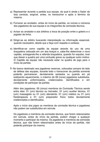 15
a) Representar durante a partida sua equipe, da qual é ainda o fiador da
boa conduta, exigível, antes, no transcorrer e após o término da
mesma;
b) Fornecer ao anotador, antes do início da partida, os nomes e números
dos jogadores de sua equipe e os integrantes da comissão técnica;
c) Avisar ao anotador e aos árbitros a troca de posição entre o goleiro e o
jogador de linha;
d) Dirigir-se ao árbitro buscando interpretação ou informação essencial,
quando necessário, desde que o faça com respeito e cortesia;
e) Identificar-se como capitão da equipe através do uso de uma
braçadeira colocada em um dos braços e, cabe-lhe determinar o novo
capitão, entregando-lhe a referida braçadeira, quando for expulso, tiver
que deixar a quadra por uma contusão grave ou qualquer outro motivo.
O Capitão da equipe não necessita estar na quadra de jogo para o
início da partida.
7- No banco destinado aos jogadores reservas, colocados sempre do lado
da defesa das equipes, durante todo o transcorrer da partida somente
poderão permanecer, devidamente sentados ou quando em pé
realizando aquecimento, o máximo de 09 (nove) jogadores substitutos,
devidamente uniformizados, credenciados, identificados e em
condições de participar da partida.
Além dos jogadores, 05 (cinco) membros da Comissão Técnica sendo
entre eles: 01 (um) técnico ou treinador, 01 (um) auxiliar técnico, 01
(um) massagista ou 01 (um) atendente, 01 (um) médico ou 01 (um)
fisioterapeuta e 01 (um) preparador físico todos devidamente
credenciados e identificados.
Após o início dos jogos os membros da comissão técnica e jogadores
não podem ser substituídos em súmula.
Os jogadores e membros da comissão técnica, que forem relacionados
em súmula, antes do início da partida, podem chegar a qualquer
momento e participar da mesma. Os jogadores e membros da comissão
técnica, que não forem relacionados antes do início da partida, não
poderão participar da mesma.
 
