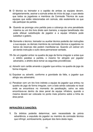 16
8- O técnico ou treinador e o capitão de ambas as equipes devem,
obrigatoriamente, assinar a súmula antes do início do jogo, o que atesta
que todos os jogadores e membros da Comissão Técnica de suas
equipes que estão relacionadas em súmula, são exatamente os que
vão participar da partida.
9- Quando se prorroga uma partida para a cobrança de uma penalidade
máxima ou um tiro livre direto sem barreira, a equipe beneficiada não
pode efetuar substituição de jogador e a equipe infratora pode
substituir o goleiro.
10- Somente o técnico, treinador ou auxiliar técnico poderão dar instruções
a sua equipe, os demais membros da comissão técnica e jogadores no
banco de reservas não podem manifestar-se. Quando um estiver em
pé dando instrução o outro deve permanecer sentado.
11- Se um jogador entrar na quadra de jogo de forma irregular e antes que
o árbitro paralise a partida, o mesmo for atingido por jogador
adversário, o árbitro deve tomar as seguintes providências:
a) Advertir com cartão amarelo o jogador que entrou na quadra de jogo de
forma irregular;
b) Expulsar ou advertir, conforme a gravidade da falta, o jogador que
atingiu seu adversário;
c) Penalizar com um tiro livre indireto a equipe do jogador que entrou na
quadra de jogo de forma irregular, com a bola sendo colocada no local
onde se encontrava no momento da paralisação, salvo se esta
encontrava-se dentro da área penal da equipe infratora, quando a
mesma deverá ser colocada no ponto mais próximo sobre a linha da
área penal.
INFRAÇÕES E SANÇÕES:
1. Os árbitros poderão determinar, sem necessidade de prévia
advertência, a expulsão do jogador ou membro da comissão técnica
que infringir, acintosamente, qualquer dos itens desta regra.
 
