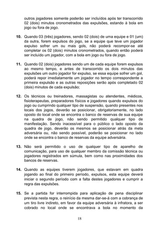 18
outros jogadores somente poderão ser incluídos após ter transcorrido
02 (dois) minutos cronometrados das expulsões, estando à bola em
jogo ou fora de jogo.
10. Quando 03 (três) jogadores, sendo 02 (dois) de uma equipe e 01 (um)
da outra, forem expulsos do jogo, se a equipe que teve um jogador
expulso sofrer um ou mais gols, não poderá recompor-se até
completar os 02 (dois) minutos cronometrados, quando então poderá
ser incluído um jogador, com a bola em jogo ou fora de jogo.
11. Quando 02 (dois) jogadores sendo um de cada equipe forem expulsos
ao mesmo tempo, e antes de transcorrido os dois minutos das
expulsões um outro jogador for expulso, se essa equipe sofrer um gol,
poderá repor imediatamente um jogador no tempo correspondente a
primeira expulsão e as outras reposições serão após completado 02
(dois) minutos de cada expulsão;
12. Os técnicos ou treinadores, massagistas ou atendentes, médicos,
fisioterapeutas, preparadores físicos e jogadores quando expulsos do
jogo ou cumprindo qualquer tipo de suspensão, quando presentes nos
locais dos jogos, deverão se posicionar, obrigatoriamente, no lado
oposto do local onde se encontra o banco de reservas de sua equipe
na quadra de jogo, não sendo permitido qualquer tipo de
manifestação. Sendo inacessível para o público o lado oposto da
quadra de jogo, deverão os mesmos se posicionar atrás da meta
adversária ou, não sendo possível, poderão se posicionar no lado
onde se encontra o banco de reservas da equipe adversária.
13. Não será permitido o uso de qualquer tipo de aparelho de
comunicação, para uso de qualquer membro da comissão técnica ou
jogadores registrados em súmula, bem como nas proximidades dos
bancos de reservas.
14. Quando as equipes tiverem jogadores, que estavam em quadra
jogando ao final do primeiro período, expulsos, esta equipe deverá
iniciar o segundo período com a falta destes jogadores e cumprir a
regra das expulsões.
15. Se a partida for interrompida para aplicação de pena disciplinar
prevista nesta regra, o reinício da mesma dar-se-á com a cobrança de
um tiro livre indireto, em favor da equipe adversária à infratora, a ser
cobrado no local onde se encontrava a bola no momento da
 