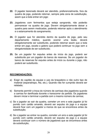20
22. O jogador lesionado deverá ser atendido, preferencialmente, fora da
quadra de jogo, podendo retornar, sempre pela zona de substituição,
assim que a bola entrar em jogo:
23. Jogadores com ferimentos que esteja sangrando, não poderão
permanecer na quadra de jogo. Devem obrigatoriamente deixar a
quadra para serem medicados, podendo retornar após o atendimento
e o estancamento do sangramento;
24. O jogador que for atendido dentro da quadra de jogo, pelo seu
departamento médico, quando ocorrer uma lesão, deverá
obrigatoriamente ser substituído, podendo retornar assim que a bola
entrar em jogo, exceto o goleiro que poderá continuar no jogo sem a
obrigatoriedade de ser substituído;
25. Se um jogador for expulso antes do início do jogo, poderá ser
substituído por um jogador do banco de reservas. Se um jogador do
banco de reservas for expulso antes do início ou durante o jogo, não
poderá ser substituído.
RECOMENDAÇÕES:
a) Exigir do capitão da equipe o uso da braçadeira e não outro tipo de
material (esparadrapo, fita, etc.). Quando não for cumprido deverá ser
relatado;
b) Somente permitir a troca do número de camisas dos jogadores quando
a camisa for danificada durante o transcorrer da partida. Os jogadores
devem iniciar e terminar a partida com o mesmo número de camisa;
c) Se o jogador ao sair da quadra, cometer um erro e este jogador já foi
punido com cartão amarelo, deverá ser expulso do jogo e a equipe
deverá ficar com um jogador a menos do que se encontrava antes da
substituição;
d) Se o jogador ao entrar na quadra, cometer um erro e este jogador já foi
punido com cartão amarelo, deverá ser expulso do jogo e a equipe
deverá continuar com o número de jogadores que se encontrava antes
da substituição;
 