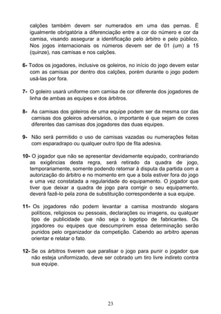 23
calções também devem ser numerados em uma das pernas. É
igualmente obrigatória a diferenciação entre a cor do número e cor da
camisa, visando assegurar a identificação pelo árbitro e pelo público.
Nos jogos internacionais os números devem ser de 01 (um) a 15
(quinze), nas camisas e nos calções.
6- Todos os jogadores, inclusive os goleiros, no início do jogo devem estar
com as camisas por dentro dos calções, porém durante o jogo podem
usá-las por fora.
7- O goleiro usará uniforme com camisa de cor diferente dos jogadores de
linha de ambas as equipes e dos árbitros.
8- As camisas dos goleiros de uma equipe podem ser da mesma cor das
camisas dos goleiros adversários, o importante é que sejam de cores
diferentes das camisas dos jogadores das duas equipes.
9- Não será permitido o uso de camisas vazadas ou numerações feitas
com esparadrapo ou qualquer outro tipo de fita adesiva.
10- O jogador que não se apresentar devidamente equipado, contrariando
as exigências desta regra, será retirado da quadra de jogo,
temporariamente, somente podendo retornar à disputa da partida com a
autorização do árbitro e no momento em que a bola estiver fora do jogo
e uma vez constatada a regularidade do equipamento. O jogador que
tiver que deixar a quadra de jogo para corrigir o seu equipamento,
deverá fazê-lo pela zona de substituição correspondente a sua equipe.
11- Os jogadores não podem levantar a camisa mostrando slogans
políticos, religiosos ou pessoais, declarações ou imagens, ou qualquer
tipo de publicidade que não seja o logotipo de fabricantes. Os
jogadores ou equipes que descumprirem essa determinação serão
punidos pelo organizador da competição. Cabendo ao arbitro apenas
orientar e relatar o fato.
12- Se os árbitros tiverem que paralisar o jogo para punir o jogador que
não esteja uniformizado, deve ser cobrado um tiro livre indireto contra
sua equipe.
 