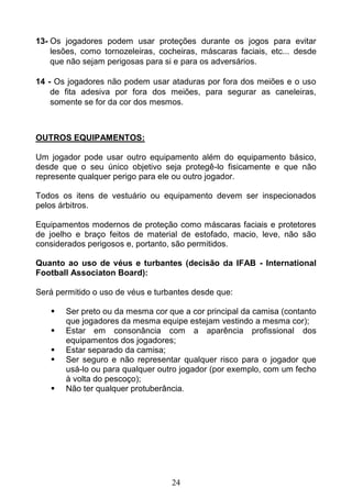 24
13- Os jogadores podem usar proteções durante os jogos para evitar
lesões, como tornozeleiras, cocheiras, máscaras faciais, etc... desde
que não sejam perigosas para si e para os adversários.
14 - Os jogadores não podem usar ataduras por fora dos meiões e o uso
de fita adesiva por fora dos meiões, para segurar as caneleiras,
somente se for da cor dos mesmos.
OUTROS EQUIPAMENTOS:
Um jogador pode usar outro equipamento além do equipamento básico,
desde que o seu único objetivo seja protegê-lo fisicamente e que não
represente qualquer perigo para ele ou outro jogador.
Todos os itens de vestuário ou equipamento devem ser inspecionados
pelos árbitros.
Equipamentos modernos de proteção como máscaras faciais e protetores
de joelho e braço feitos de material de estofado, macio, leve, não são
considerados perigosos e, portanto, são permitidos.
Quanto ao uso de véus e turbantes (decisão da IFAB - International
Football Associaton Board):
Será permitido o uso de véus e turbantes desde que:
 Ser preto ou da mesma cor que a cor principal da camisa (contanto
que jogadores da mesma equipe estejam vestindo a mesma cor);
 Estar em consonância com a aparência profissional dos
equipamentos dos jogadores;
 Estar separado da camisa;
 Ser seguro e não representar qualquer risco para o jogador que
usá-lo ou para qualquer outro jogador (por exemplo, com um fecho
à volta do pescoço);
 Não ter qualquer protuberância.
 