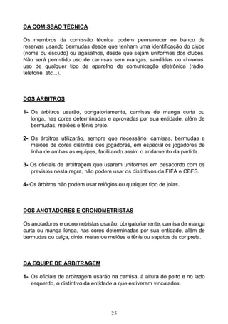 25
DA COMISSÃO TÉCNICA
Os membros da comissão técnica podem permanecer no banco de
reservas usando bermudas desde que tenham uma identificação do clube
(nome ou escudo) ou agasalhos, desde que sejam uniformes dos clubes.
Não será permitido uso de camisas sem mangas, sandálias ou chinelos,
uso de qualquer tipo de aparelho de comunicação eletrônica (rádio,
telefone, etc...).
DOS ÁRBITROS
1- Os árbitros usarão, obrigatoriamente, camisas de manga curta ou
longa, nas cores determinadas e aprovadas por sua entidade, além de
bermudas, meiões e tênis preto.
2- Os árbitros utilizarão, sempre que necessário, camisas, bermudas e
meiões de cores distintas dos jogadores, em especial os jogadores de
linha de ambas as equipes, facilitando assim o andamento da partida.
3- Os oficiais de arbitragem que usarem uniformes em desacordo com os
previstos nesta regra, não podem usar os distintivos da FIFA e CBFS.
4- Os árbitros não podem usar relógios ou qualquer tipo de joias.
DOS ANOTADORES E CRONOMETRISTAS
Os anotadores e cronometristas usarão, obrigatoriamente, camisa de manga
curta ou manga longa, nas cores determinadas por sua entidade, além de
bermudas ou calça, cinto, meias ou meiões e tênis ou sapatos de cor preta.
DA EQUIPE DE ARBITRAGEM
1- Os oficiais de arbitragem usarão na camisa, à altura do peito e no lado
esquerdo, o distintivo da entidade a que estiverem vinculados.
 