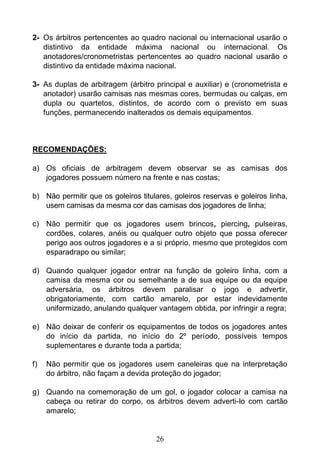 26
2- Os árbitros pertencentes ao quadro nacional ou internacional usarão o
distintivo da entidade máxima nacional ou internacional. Os
anotadores/cronometristas pertencentes ao quadro nacional usarão o
distintivo da entidade máxima nacional.
3- As duplas de arbitragem (árbitro principal e auxiliar) e (cronometrista e
anotador) usarão camisas nas mesmas cores, bermudas ou calças, em
dupla ou quartetos, distintos, de acordo com o previsto em suas
funções, permanecendo inalterados os demais equipamentos.
RECOMENDAÇÕES:
a) Os oficiais de arbitragem devem observar se as camisas dos
jogadores possuem número na frente e nas costas;
b) Não permitir que os goleiros titulares, goleiros reservas e goleiros linha,
usem camisas da mesma cor das camisas dos jogadores de linha;
c) Não permitir que os jogadores usem brincos, piercing, pulseiras,
cordões, colares, anéis ou qualquer outro objeto que possa oferecer
perigo aos outros jogadores e a si próprio, mesmo que protegidos com
esparadrapo ou similar;
d) Quando qualquer jogador entrar na função de goleiro linha, com a
camisa da mesma cor ou semelhante a de sua equipe ou da equipe
adversária, os árbitros devem paralisar o jogo e advertir,
obrigatoriamente, com cartão amarelo, por estar indevidamente
uniformizado, anulando qualquer vantagem obtida, por infringir a regra;
e) Não deixar de conferir os equipamentos de todos os jogadores antes
do início da partida, no início do 2º período, possíveis tempos
suplementares e durante toda a partida;
f) Não permitir que os jogadores usem caneleiras que na interpretação
do árbitro, não façam a devida proteção do jogador;
g) Quando na comemoração de um gol, o jogador colocar a camisa na
cabeça ou retirar do corpo, os árbitros devem adverti-lo com cartão
amarelo;
 