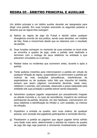 28
REGRA 05 - ÁRBITRO PRINCIPAL E AUXILIAR
Um árbitro principal e um árbitro auxiliar deverão ser designados para
dirigir uma partida. Em suas funções exercerão os seguintes poderes e
deveres que as regras lhes outorgam:
a) Aplicar as regras de jogo do Futsal e decidir sobre qualquer
divergência oriunda de sua prática, sendo suas decisões, em matéria
de fato, finais e irrecorríveis desde que se relacione com o resultado
da partida;
b) Suas funções começam no momento de suas entradas no local onde
se encontra a quadra de jogo, onde a partida será realizada e
terminam com a entrega de seus relatórios na entidade a que
estiverem vinculados ou a serviço;
c) Relatar todos os incidentes que ocorrerem antes, durante e após a
partida;
d) Terão poderes irrestritos para interromperem a partida em virtude de
qualquer infração às regras, suspenderem ou terminarem a partida por
motivos de más condições atmosféricas, interferências de
espectadores ou de qualquer outro fato que imponha tal medida,
sempre que assim julgarem conveniente devendo, neste caso,
relatarem o ocorrido, com precisão, observado o prazo estipulado pela
entidade sob cuja jurisdição a partida estiver sendo disputada;
e) Advertirem qualquer jogador responsável por procedimento irregular
ou atitude incorreta e, no caso de reincidência, impedi-lo de continuar
participando da partida, devendo, em tais hipóteses, mencionarem em
seus relatórios a identificação do infrator e, com exatidão, os motivos
da infração;
f) Impedirem a entrada na quadra, sem suas ordens, de qualquer
pessoa, com exceção dos jogadores participantes e comissão técnica;
g) Paralisarem a partida se julgarem que algum jogador tenha sofrido
uma lesão mais séria, determinando a retirada do mesmo da quadra
de jogo tão logo seja possível e reiniciando imediatamente a partida.
 