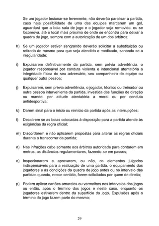 29
Se um jogador lesionar-se levemente, não deverão paralisar a partida,
caso haja possibilidade de uma das equipes marcarem um gol,
aguardará que a bola saia de jogo e o jogador seja removido, ou se
locomova, até o local mais próximo de onde se encontra para deixar a
quadra de jogo, sempre com a autorização de um dos árbitros;
h) Se um jogador estiver sangrando deverão solicitar a substituição ou
retirada do mesmo para que seja atendido e medicado, sanando-se a
irregularidade;
i) Expulsarem definitivamente da partida, sem prévia advertência, o
jogador responsável por conduta violenta e intencional atentatória a
integridade física do seu adversário, seu companheiro de equipe ou
qualquer outra pessoa;
j) Expulsarem, sem prévia advertência, o jogador, técnico ou treinador ou
outra pessoa interveniente da partida, investida das funções de direção
ou mando, por atitude atentatória a moral ou por conduta
antidesportiva;
k) Darem sinal para o início ou reinício da partida após as interrupções;
l) Decidirem se as bolas colocadas à disposição para a partida atende às
exigências da regra oficial;
m) Discordarem e não aplicarem propostas para alterar as regras oficiais
durante o transcorrer da partida;
n) Nas infrações cabe somente aos árbitros autoridade para contarem em
metros, as distâncias regulamentares, fazendo-se em passos;
o) Inspecionarem e aprovarem, ou não, os elementos julgados
indispensáveis para a realização de uma partida, o equipamento dos
jogadores e as condições da quadra de jogo antes ou no intervalo das
partidas quando, nesse sentido, forem solicitados por quem de direito;
p) Podem aplicar cartões amarelos ou vermelhos nos intervalos dos jogos
ou então, após o término dos jogos e neste caso, enquanto os
jogadores estiverem dentro da superfície do jogo. Expulsões após o
término do jogo fazem parte do mesmo;
 